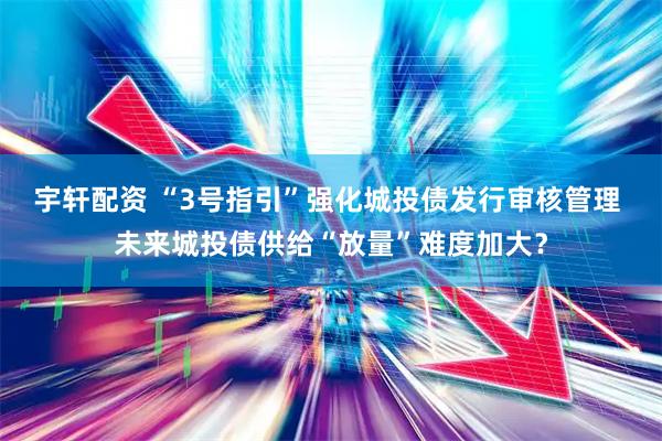宇轩配资 “3号指引”强化城投债发行审核管理 未来城投债供给“放量”难度加大？