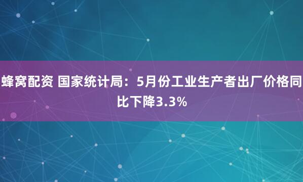 蜂窝配资 国家统计局：5月份工业生产者出厂价格同比下降3.3%
