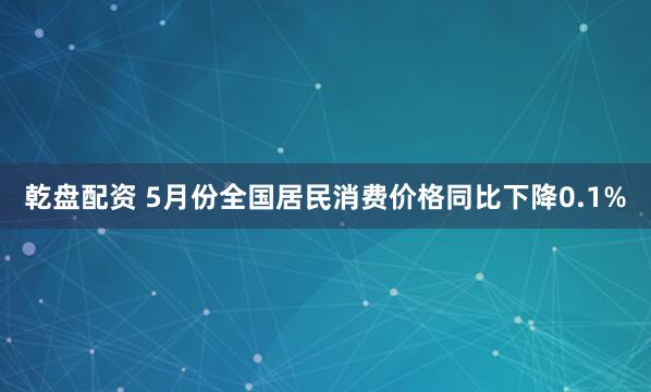 乾盘配资 5月份全国居民消费价格同比下降0.1%