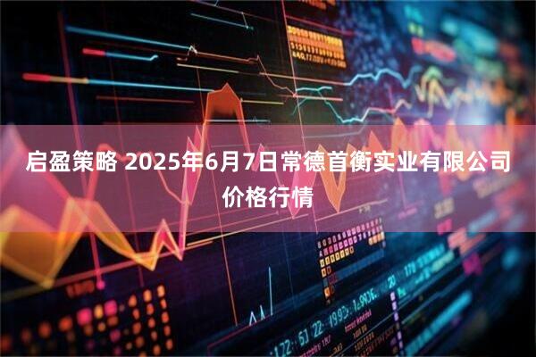 启盈策略 2025年6月7日常德首衡实业有限公司价格行情