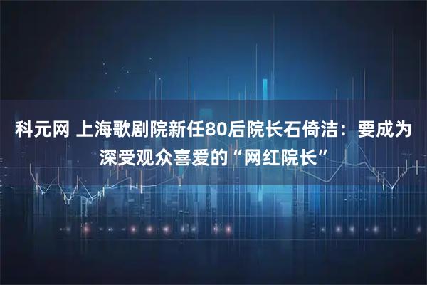 科元网 上海歌剧院新任80后院长石倚洁：要成为深受观众喜爱的“网红院长”