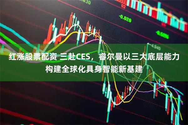 红涨股票配资 三赴CES，睿尔曼以三大底层能力构建全球化具身智能新基建