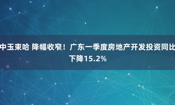 中玉束哈 降幅收窄！广东一季度房地产开发投资同比下降15.2%