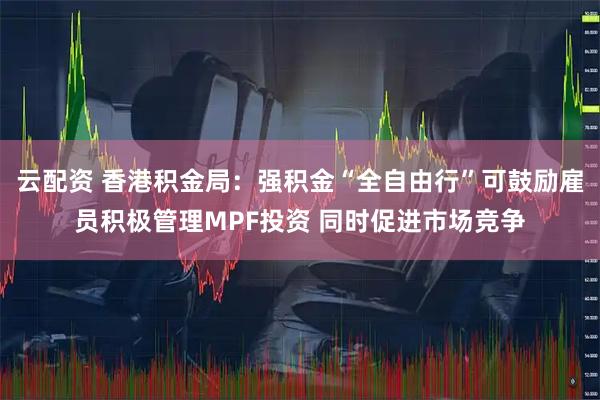 云配资 香港积金局：强积金“全自由行”可鼓励雇员积极管理MPF投资 同时促进市场竞争