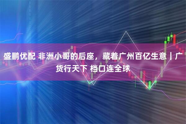 盛鹏优配 非洲小哥的后座，藏着广州百亿生意｜广货行天下 档口连全球