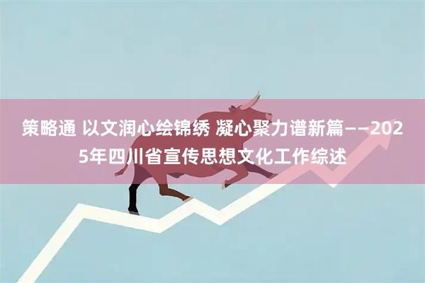 策略通 以文润心绘锦绣 凝心聚力谱新篇——2025年四川省宣传思想文化工作综述