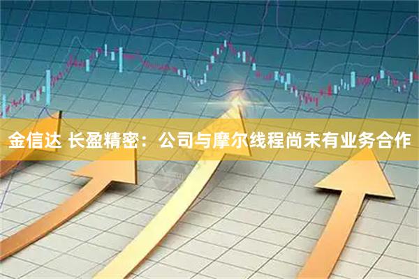 金信达 长盈精密：公司与摩尔线程尚未有业务合作
