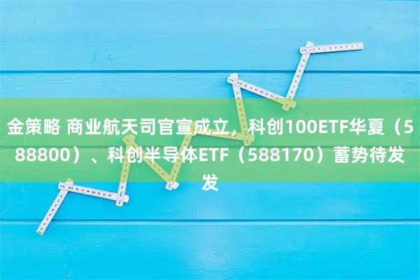 金策略 商业航天司官宣成立，科创100ETF华夏（588800）、科创半导体ETF（588170）蓄势待发