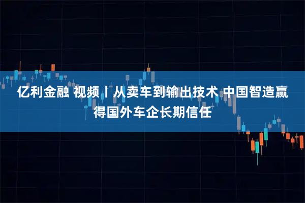 亿利金融 视频丨从卖车到输出技术 中国智造赢得国外车企长期信任