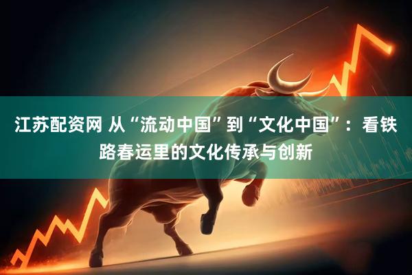 江苏配资网 从“流动中国”到“文化中国”：看铁路春运里的文化传承与创新