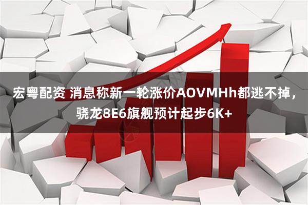 宏粤配资 消息称新一轮涨价AOVMHh都逃不掉，骁龙8E6旗舰预计起步6K+